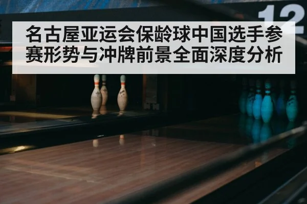 名古屋亚运会保龄球中国选手参赛形势与冲牌前景全面深度分析