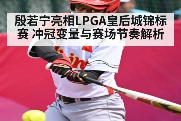 殷若宁亮相LPGA皇后城锦标赛 冲冠变量与赛场节奏解析