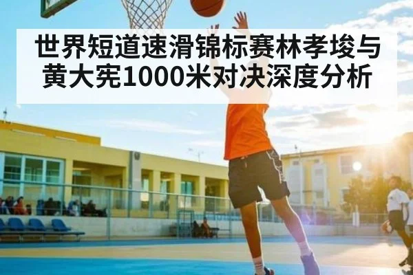世界短道速滑锦标赛林孝埈与黄大宪1000米对决深度分析